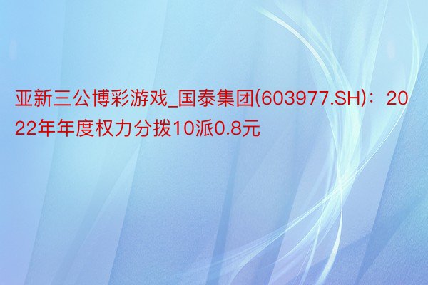 亚新三公博彩游戏_国泰集团(603977.SH)：2022年年度权力分拨10派0.8元