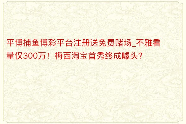 平博捕鱼博彩平台注册送免费赌场_不雅看量仅300万！梅西淘宝首秀终成噱头？