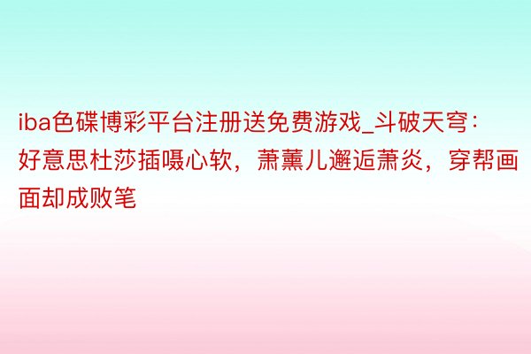 iba色碟博彩平台注册送免费游戏_斗破天穹：好意思杜莎插嗫心软，萧薰儿邂逅萧炎，穿帮画面却成败笔