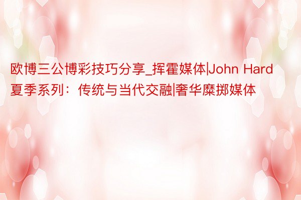 欧博三公博彩技巧分享_挥霍媒体|John Hard夏季系列：传统与当代交融|奢华糜掷媒体