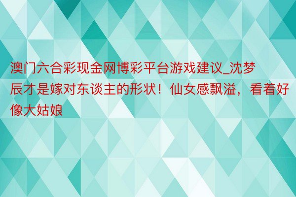 澳门六合彩现金网博彩平台游戏建议_沈梦辰才是嫁对东谈主的形状！仙女感飘溢，看着好像大姑娘