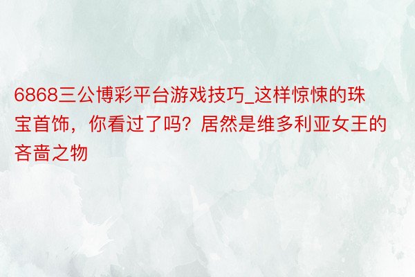 6868三公博彩平台游戏技巧_这样惊悚的珠宝首饰，你看过了吗？居然是维多利亚女王的吝啬之物